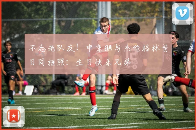 不忘老队友！申京晒与杰伦格林昔日同框照：生日快乐兄弟