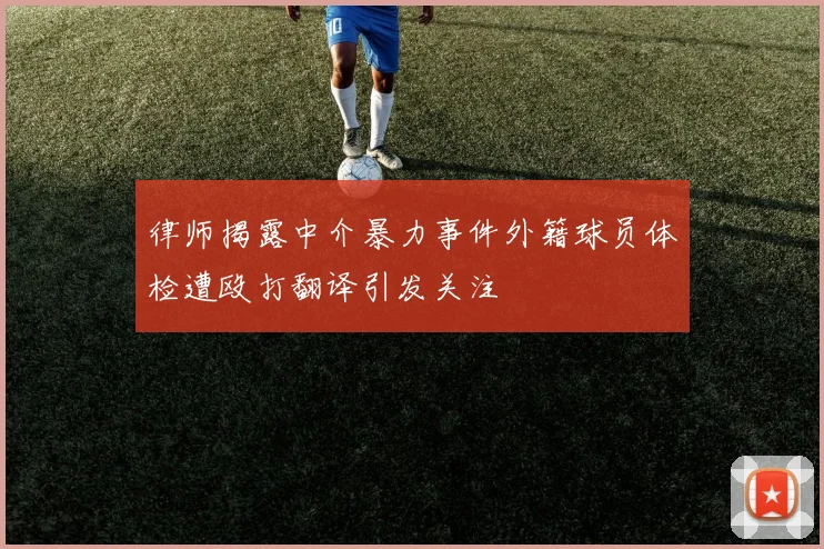 律师揭露中介暴力事件外籍球员体检遭殴打翻译引发关注