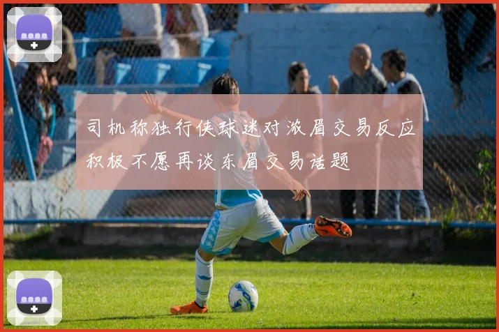 司机称独行侠球迷对浓眉交易反应积极不愿再谈东眉交易话题