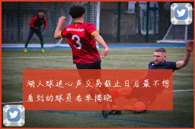 湖人球迷心声交易截止日后最不想看到的球员名单揭晓