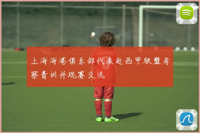 上海海港俱乐部代表赴西甲联盟考察青训并观赛交流