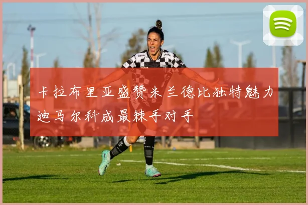 卡拉布里亚盛赞米兰德比独特魅力迪马尔科成最棘手对手
