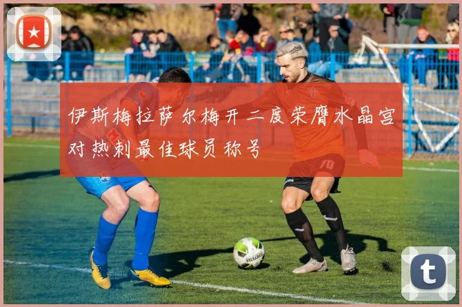 伊斯梅拉萨尔梅开二度荣膺水晶宫对热刺最佳球员称号