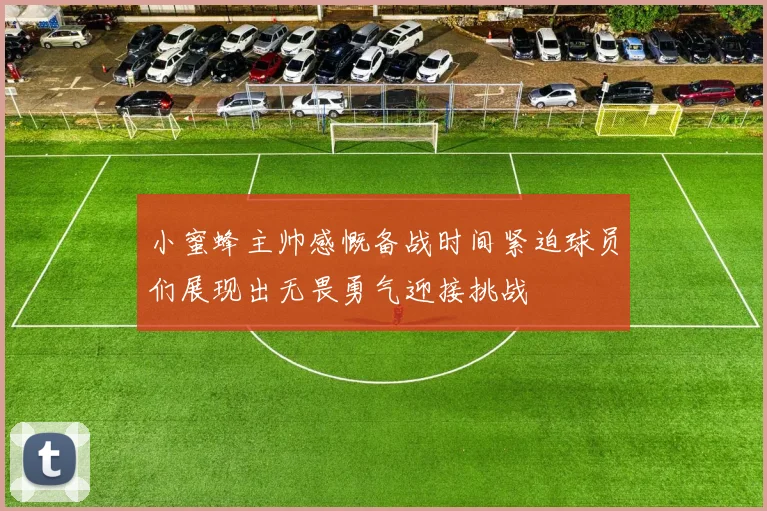 小蜜蜂主帅感慨备战时间紧迫球员们展现出无畏勇气迎接挑战
