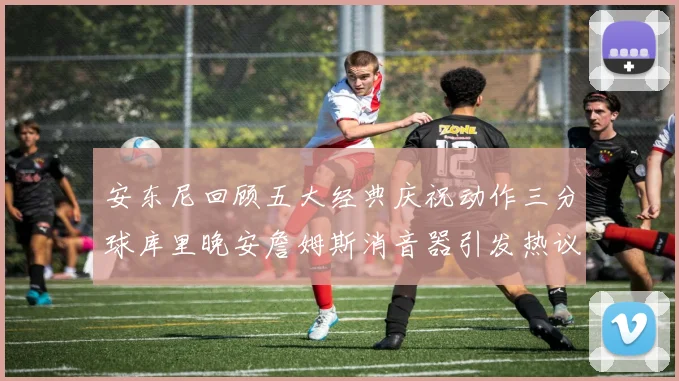 安东尼回顾五大经典庆祝动作三分球库里晚安詹姆斯消音器引发热议