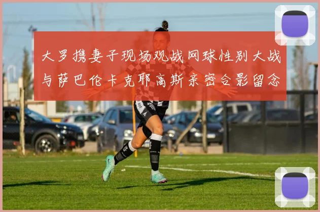 大罗携妻子现场观战网球性别大战与萨巴伦卡克耶高斯亲密合影留念