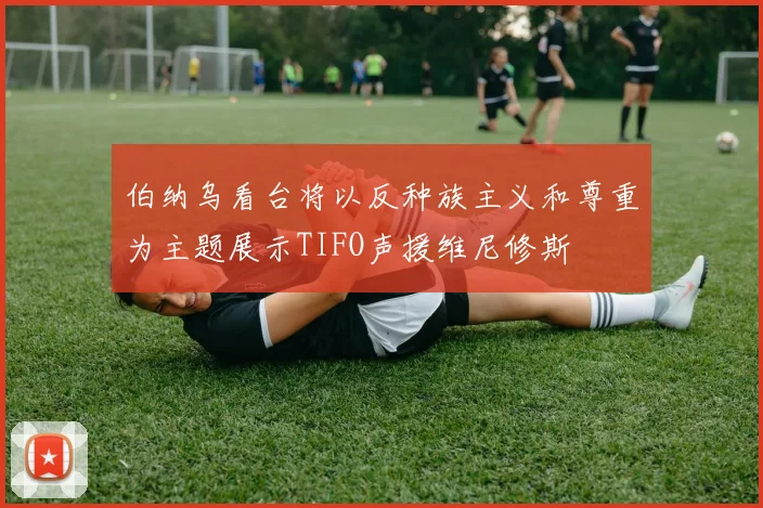 伯纳乌看台将以反种族主义和尊重为主题展示TIFO声援维尼修斯
