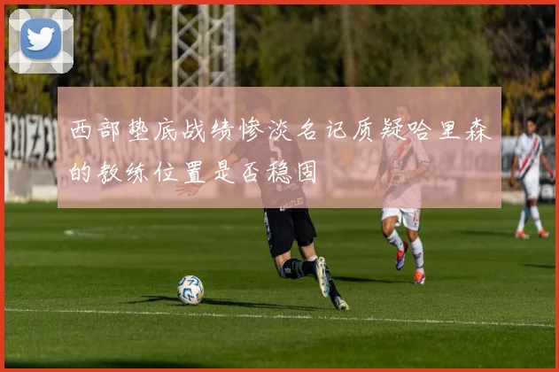 西部垫底战绩惨淡名记质疑哈里森的教练位置是否稳固