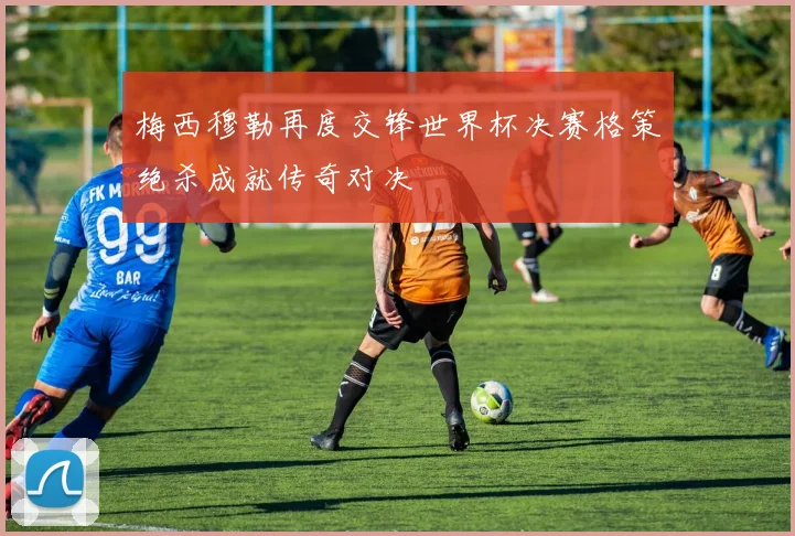 梅西穆勒再度交锋世界杯决赛格策绝杀成就传奇对决