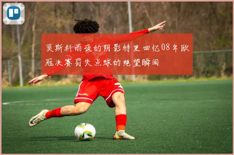 莫斯科雨夜的阴影特里回忆08年欧冠决赛罚失点球的绝望瞬间