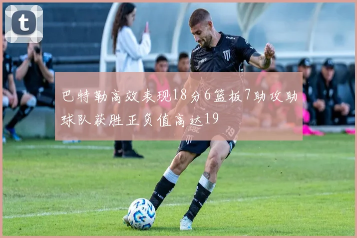 巴特勒高效表现18分6篮板7助攻助球队获胜正负值高达19