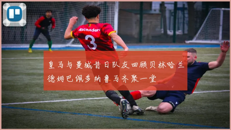 皇马与曼城昔日队友回顾贝林哈兰德姆巴佩多纳鲁马齐聚一堂