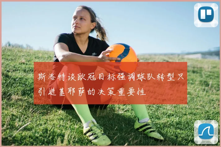斯洛特谈欧冠目标强调球队转型只引进基耶萨的决策重要性