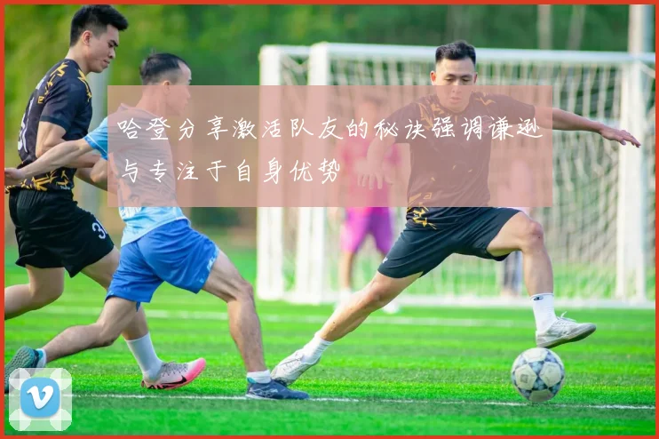 哈登分享激活队友的秘诀强调谦逊与专注于自身优势