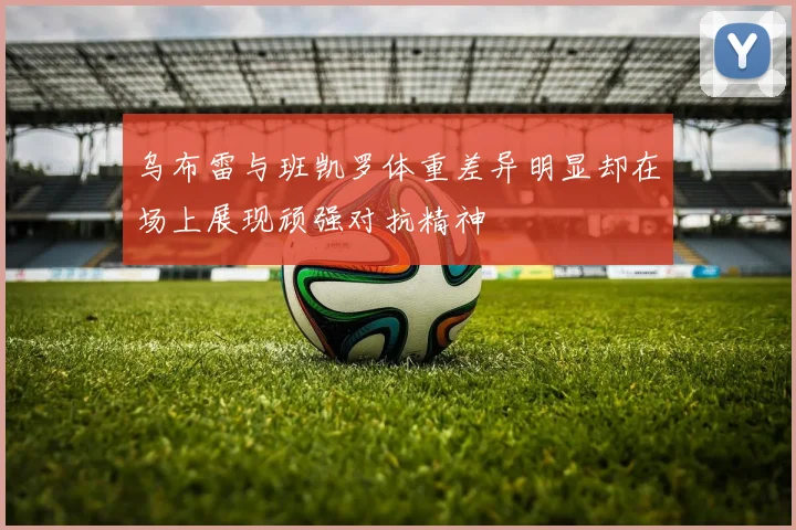 乌布雷与班凯罗体重差异明显却在场上展现顽强对抗精神