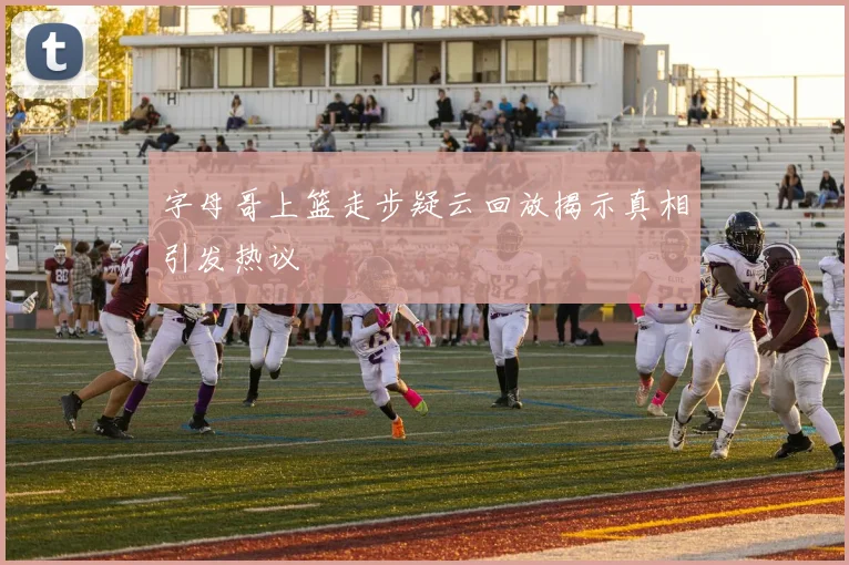 字母哥上篮走步疑云回放揭示真相引发热议
