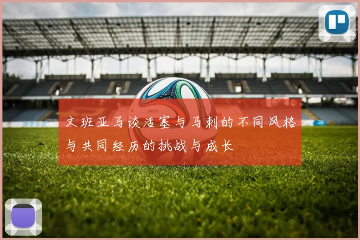 文班亚马谈活塞与马刺的不同风格与共同经历的挑战与成长