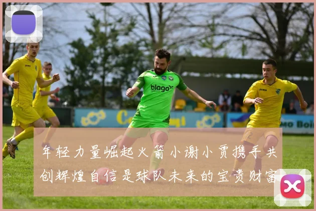 年轻力量崛起火箭小谢小贾携手共创辉煌自信是球队未来的宝贵财富