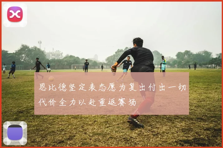恩比德坚定表态愿为复出付出一切代价全力以赴重返赛场
