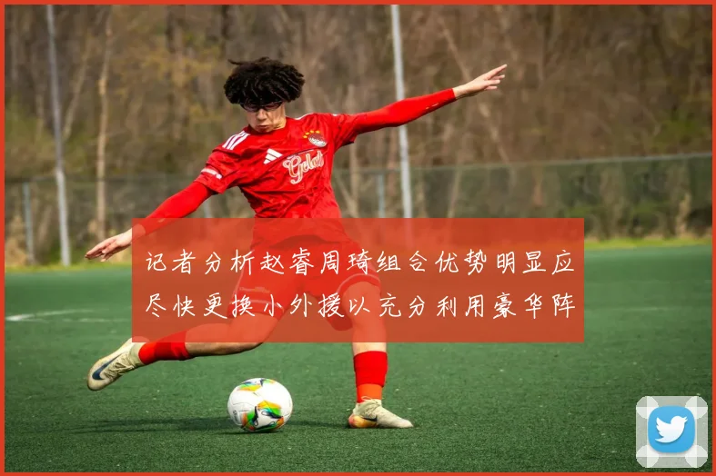 记者分析赵睿周琦组合优势明显应尽快更换小外援以充分利用豪华阵容