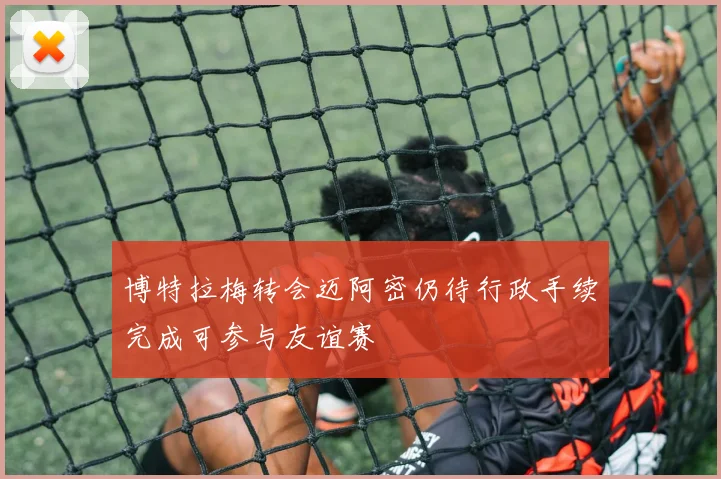 博特拉梅转会迈阿密仍待行政手续完成可参与友谊赛